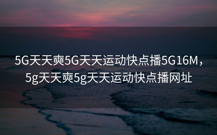 5G天天奭5G天天运动快点播5G16M，5g天天奭5g天天运动快点播网址