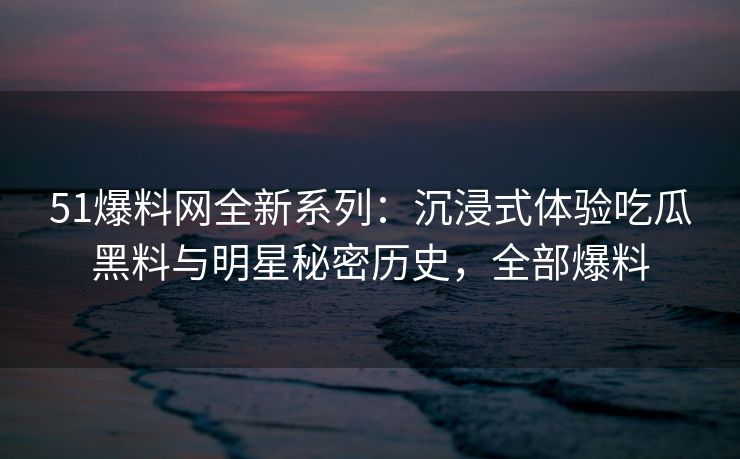 51爆料网全新系列：沉浸式体验吃瓜黑料与明星秘密历史，全部爆料