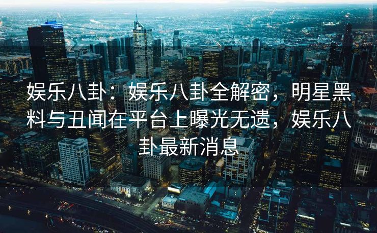 娱乐八卦：娱乐八卦全解密，明星黑料与丑闻在平台上曝光无遗，娱乐八卦最新消息