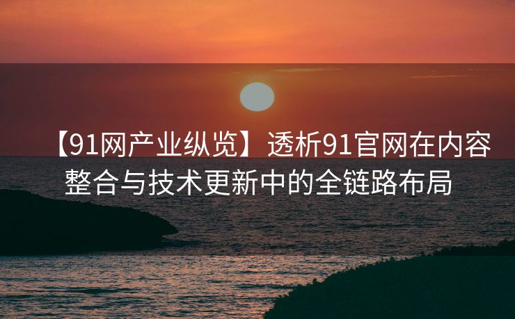 【91网产业纵览】透析91官网在内容整合与技术更新中的全链路布局 【91网产业纵览】透析91官网在内容整合与技术更新中的全链路布局