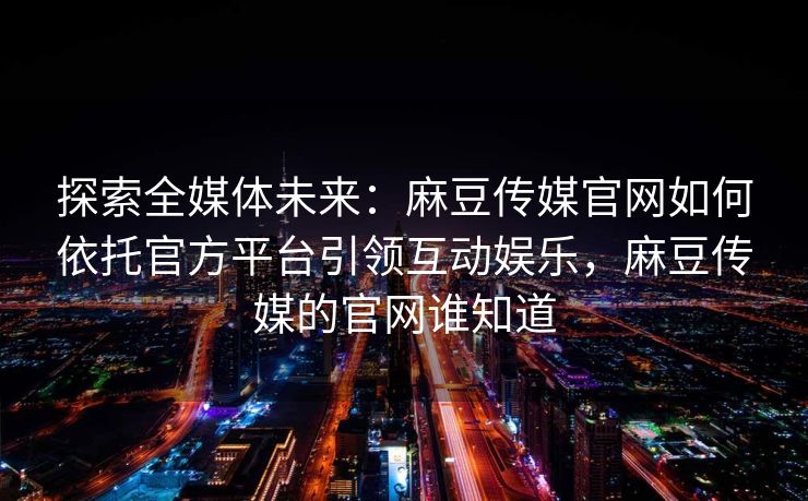 探索全媒体未来：麻豆传媒官网如何依托官方平台引领互动娱乐，麻豆传媒的官网谁知道