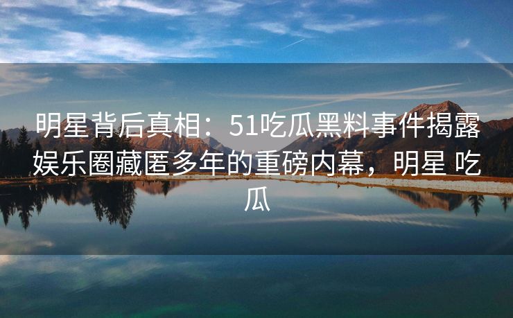 明星背后真相:51吃瓜黑料事件揭露娱乐圈藏匿多年的重磅内幕,明星 吃瓜 明星背后真相:51吃瓜黑料事件揭露娱乐圈藏匿多年的重磅内幕,明星 吃瓜