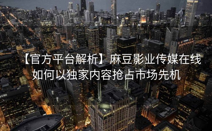 【官方平台解析】麻豆影业传媒在线如何以独家内容抢占市场先机 【官方平台解析】麻豆影业传媒在线如何以独家内容抢占市场先机