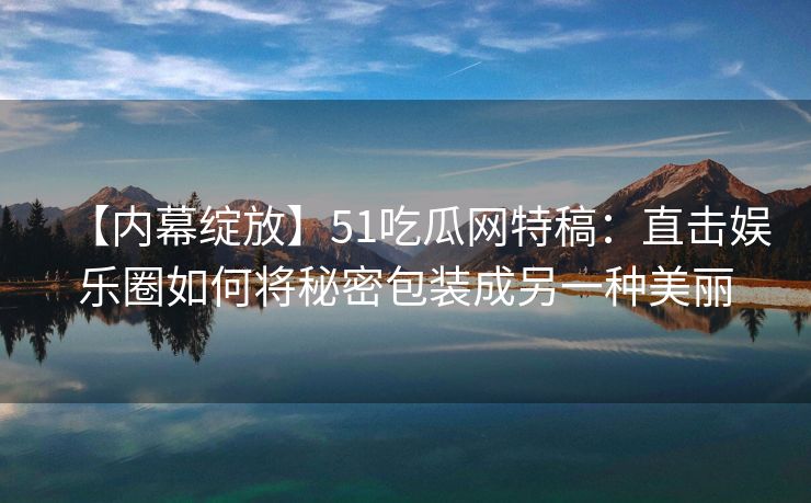 【内幕绽放】51吃瓜网特稿：直击娱乐圈如何将秘密包装成另一种美丽