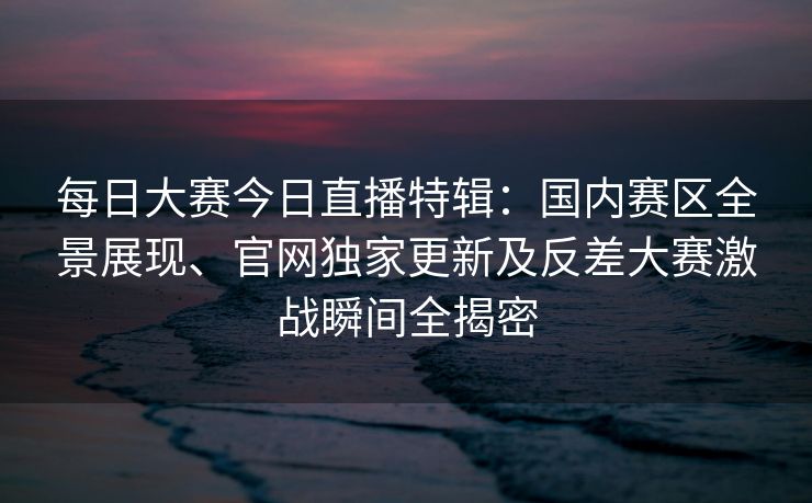 每日大赛今日直播特辑:国内赛区全景展现、官网独家更新及反差大赛激战瞬间全揭密 每日大赛今日直播特辑:国内赛区全景展现、官网独家更新及反差大赛激战瞬间全揭密