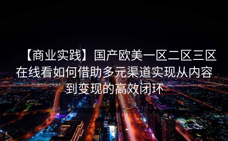 【商业实践】国产欧美一区二区三区在线看如何借助多元渠道实现从内容到变现的高效闭环 【商业实践】国产欧美一区二区三区在线看如何借助多元渠道实现从内容到变现的高效闭环