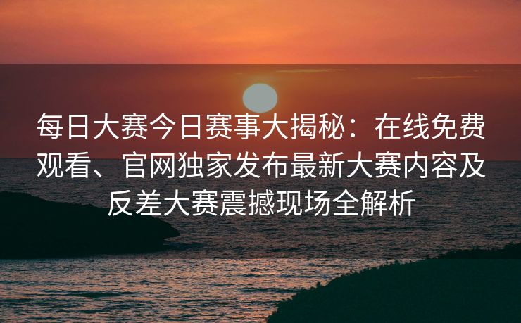 每日大赛今日赛事大揭秘：在线免费观看、官网独家发布最新大赛内容及反差大赛震撼现场全解析