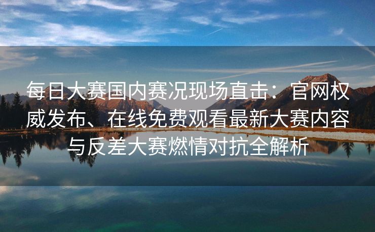 每日大赛国内赛况现场直击:官网权威发布、在线免费观看最新大赛内容与反差大赛燃情对抗全解析 每日大赛国内赛况现场直击:官网权威发布、在线免费观看最新大赛内容与反差大赛燃情对抗全解析