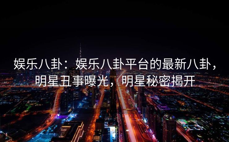 娱乐八卦：娱乐八卦平台的最新八卦，明星丑事曝光，明星秘密揭开