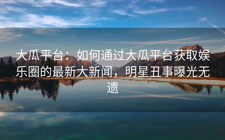 大瓜平台:如何通过大瓜平台获取娱乐圈的最新大新闻,明星丑事曝光无遗 大瓜平台:如何通过大瓜平台获取娱乐圈的最新大新闻,明星丑事曝光无遗