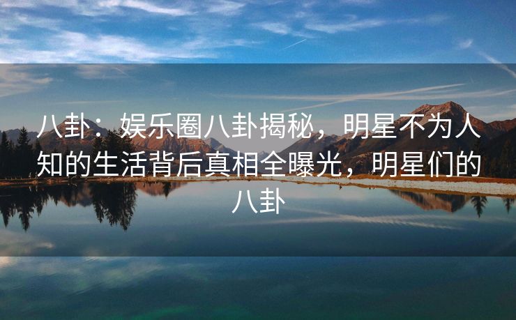 八卦：娱乐圈八卦揭秘，明星不为人知的生活背后真相全曝光，明星们的八卦