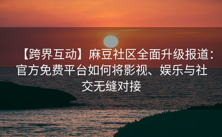 【跨界互动】麻豆社区全面升级报道:官方免费平台如何将影视、娱乐与社交无缝对接 【跨界互动】麻豆社区全面升级报道:官方免费平台如何将影视、娱乐与社交无缝对接