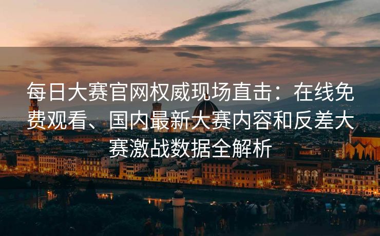 每日大赛官网权威现场直击：在线免费观看、国内最新大赛内容和反差大赛激战数据全解析