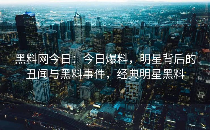黑料网今日：今日爆料，明星背后的丑闻与黑料事件，经典明星黑料