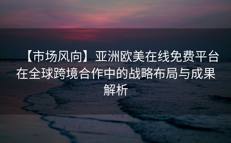 【市场风向】亚洲欧美在线免费平台在全球跨境合作中的战略布局与成果解析 【市场风向】亚洲欧美在线免费平台在全球跨境合作中的战略布局与成果解析