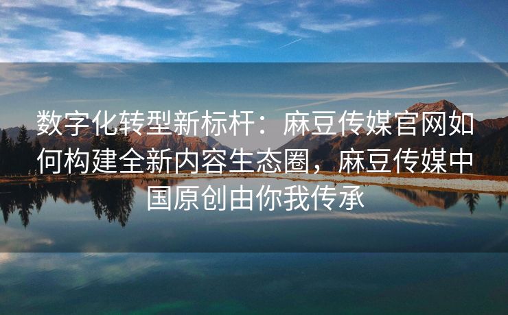 数字化转型新标杆:麻豆传媒官网如何构建全新内容生态圈,麻豆传媒中国原创由你我传承 数字化转型新标杆:麻豆传媒官网如何构建全新内容生态圈,麻豆传媒中国原创由你我传承