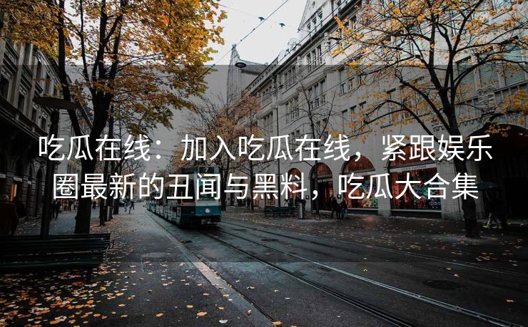 吃瓜在线:加入吃瓜在线,紧跟娱乐圈最新的丑闻与黑料,吃瓜大合集 吃瓜在线:加入吃瓜在线,紧跟娱乐圈最新的丑闻与黑料,吃瓜大合集