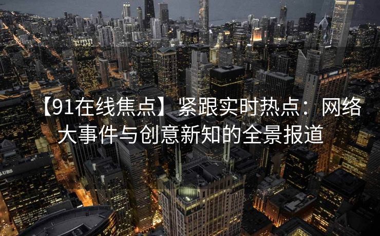 【91在线焦点】紧跟实时热点:网络大事件与创意新知的全景报道 【91在线焦点】紧跟实时热点:网络大事件与创意新知的全景报道