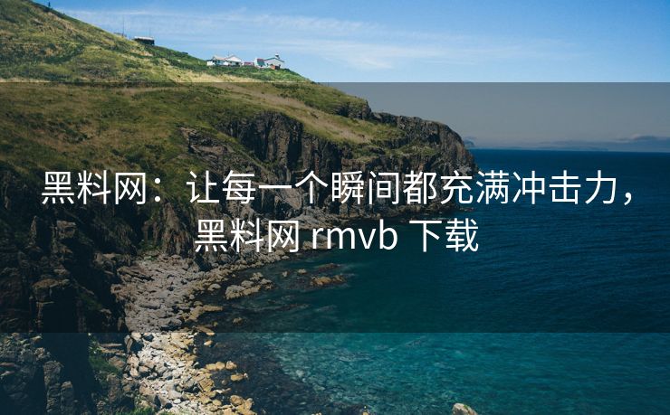黑料网：让每一个瞬间都充满冲击力，黑料网 rmvb 下载