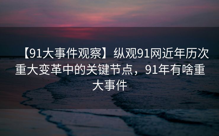 【91大事件观察】纵观91网近年历次重大变革中的关键节点,91年有啥重大事件 【91大事件观察】纵观91网近年历次重大变革中的关键节点,91年有啥重大事件