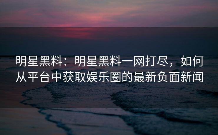 明星黑料:明星黑料一网打尽,如何从平台中获取娱乐圈的最新负面新闻 明星黑料:明星黑料一网打尽,如何从平台中获取娱乐圈的最新负面新闻