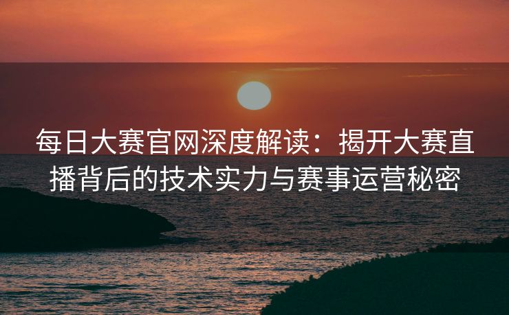 每日大赛官网深度解读:揭开大赛直播背后的技术实力与赛事运营秘密 每日大赛官网深度解读:揭开大赛直播背后的技术实力与赛事运营秘密