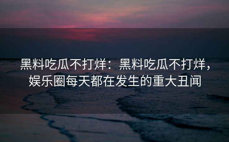 黑料吃瓜不打烊:黑料吃瓜不打烊,娱乐圈每天都在发生的重大丑闻 黑料吃瓜不打烊:黑料吃瓜不打烊,娱乐圈每天都在发生的重大丑闻
