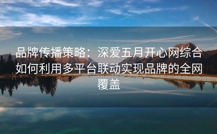 品牌传播策略：深爱五月开心网综合如何利用多平台联动实现品牌的全网覆盖