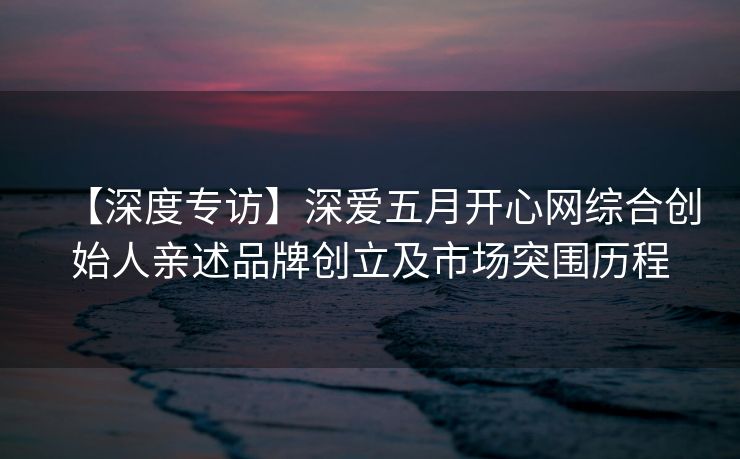 【深度专访】深爱五月开心网综合创始人亲述品牌创立及市场突围历程 【深度专访】深爱五月开心网综合创始人亲述品牌创立及市场突围历程