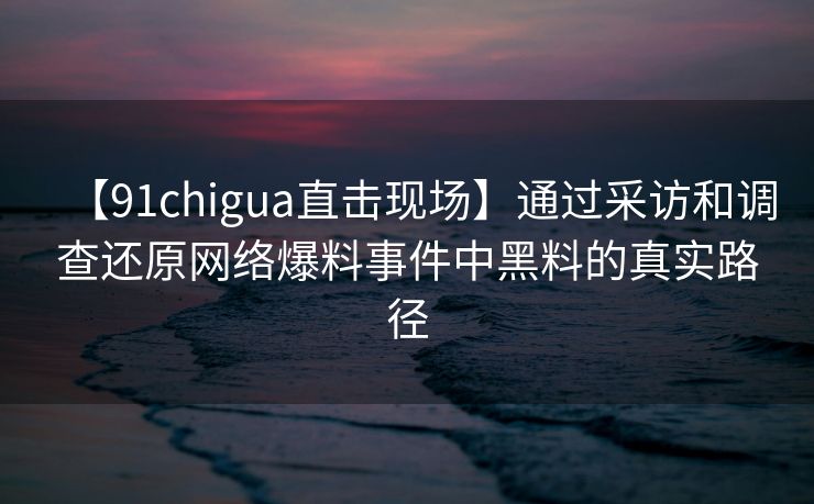 【91chigua直击现场】通过采访和调查还原网络爆料事件中黑料的真实路径