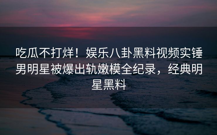 吃瓜不打烊！娱乐八卦黑料视频实锤男明星被爆出轨嫩模全纪录，经典明星黑料