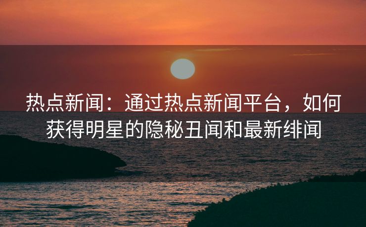 热点新闻：通过热点新闻平台，如何获得明星的隐秘丑闻和最新绯闻