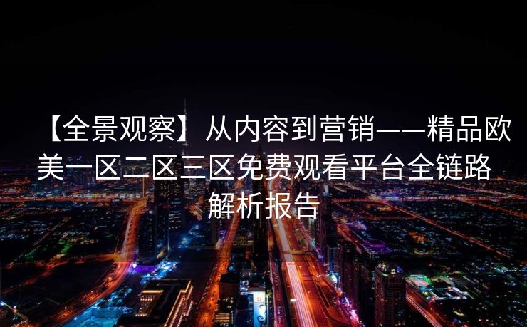 【全景观察】从内容到营销——精品欧美一区二区三区免费观看平台全链路解析报告