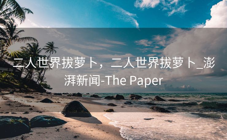 二人世界拔萝卜，二人世界拔萝卜_澎湃新闻-The Paper