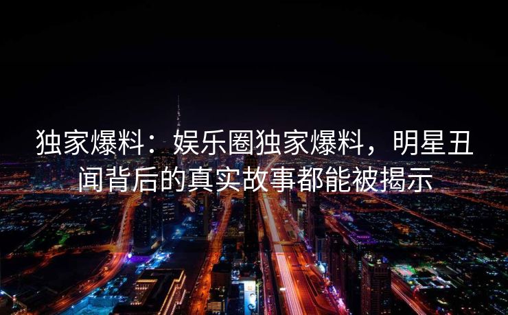 独家爆料:娱乐圈独家爆料,明星丑闻背后的真实故事都能被揭示 独家爆料:娱乐圈独家爆料,明星丑闻背后的真实故事都能被揭示