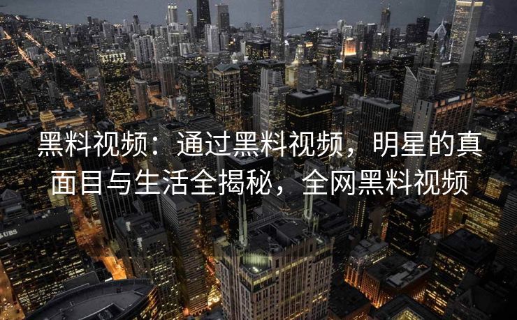 黑料视频：通过黑料视频，明星的真面目与生活全揭秘，全网黑料视频