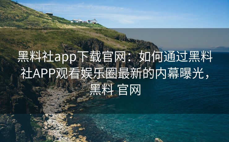 黑料社app下载官网：如何通过黑料社APP观看娱乐圈最新的内幕曝光，黑料 官网