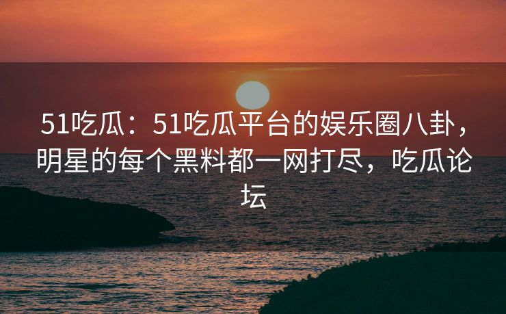 51吃瓜：51吃瓜平台的娱乐圈八卦，明星的每个黑料都一网打尽，吃瓜论坛