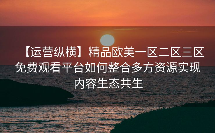 【运营纵横】精品欧美一区二区三区免费观看平台如何整合多方资源实现内容生态共生 【运营纵横】精品欧美一区二区三区免费观看平台如何整合多方资源实现内容生态共生