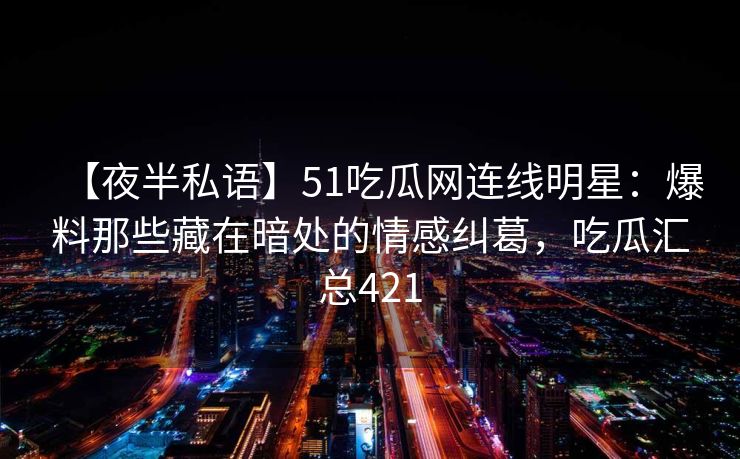 【夜半私语】51吃瓜网连线明星：爆料那些藏在暗处的情感纠葛，吃瓜汇总421