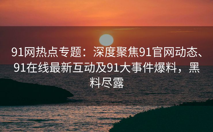 91网热点专题:深度聚焦91官网动态、91在线最新互动及91大事件爆料,黑料尽露 91网热点专题:深度聚焦91官网动态、91在线最新互动及91大事件爆料,黑料尽露