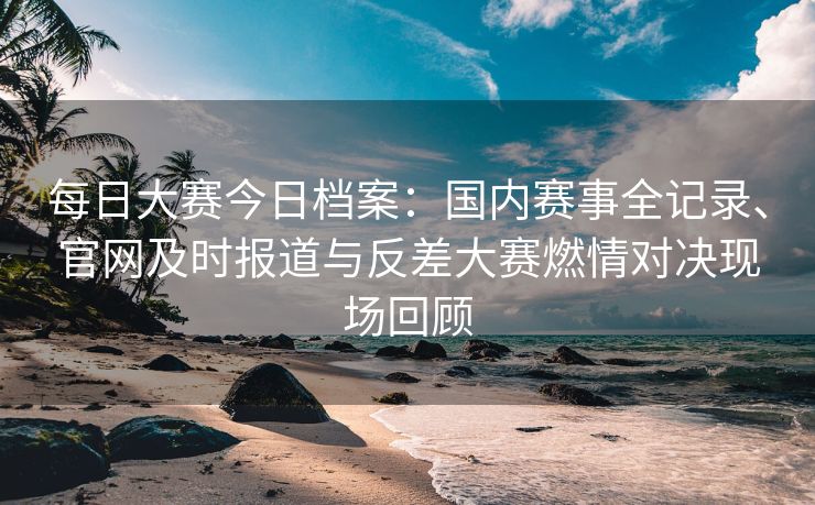 每日大赛今日档案：国内赛事全记录、官网及时报道与反差大赛燃情对决现场回顾