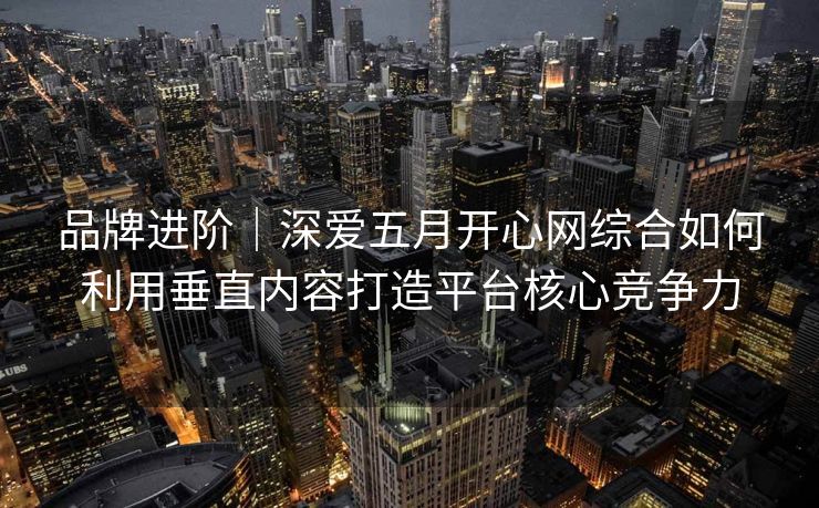 品牌进阶｜深爱五月开心网综合如何利用垂直内容打造平台核心竞争力