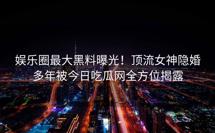 娱乐圈最大黑料曝光!顶流女神隐婚多年被今日吃瓜网全方位揭露 娱乐圈最大黑料曝光!顶流女神隐婚多年被今日吃瓜网全方位揭露