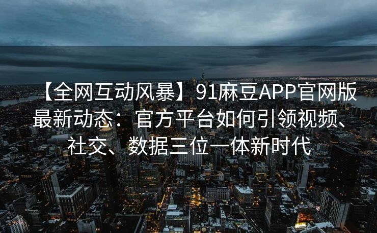 【全网互动风暴】91麻豆APP官网版最新动态：官方平台如何引领视频、社交、数据三位一体新时代