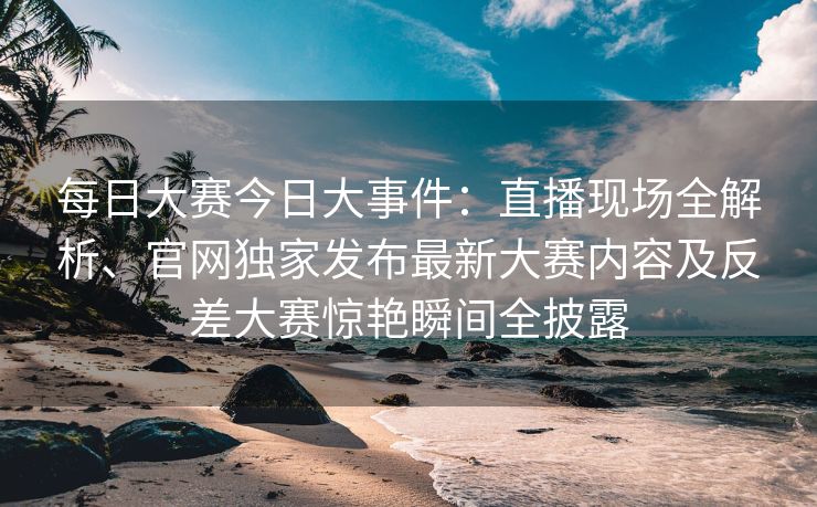 每日大赛今日大事件:直播现场全解析、官网独家发布最新大赛内容及反差大赛惊艳瞬间全披露 每日大赛今日大事件:直播现场全解析、官网独家发布最新大赛内容及反差大赛惊艳瞬间全披露