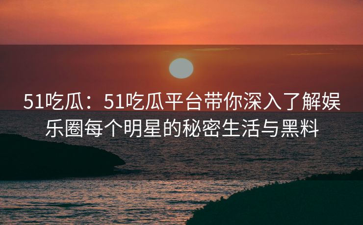 51吃瓜：51吃瓜平台带你深入了解娱乐圈每个明星的秘密生活与黑料
